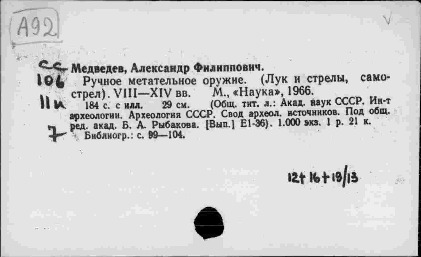 ﻿ZI92J
Медведев, Александр Филиппович.
ІО4 Ручное метательное оружие. (Лук и стрелы, само-u	стрел). VIII—XIV вв.	М., «Наука», 1966.
II К 184 с. с илл. 29 см.	(Общ. тит. л.: Акад, наук СССР. Ин-т
археологии. Археология СССР. Свод археол. источников. Под общ.
г. ред. акад. Б. А. Рыбакова. [Вып.] Е1-Э6). 1.000 экз. 1 р. 21 к.
Ht Ibf 19||Ь